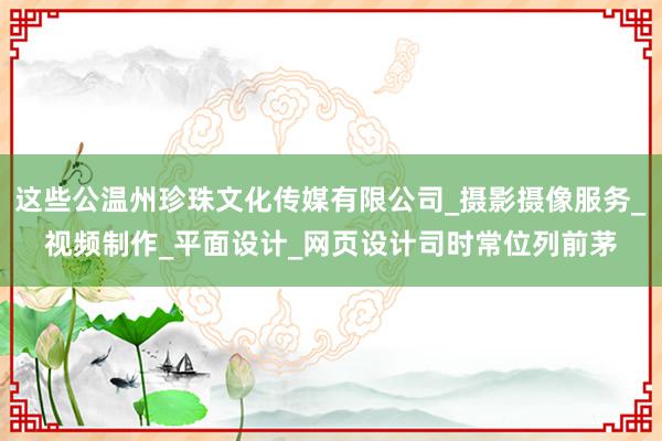这些公温州珍珠文化传媒有限公司_摄影摄像服务_视频制作_平面设计_网页设计司时常位列前茅